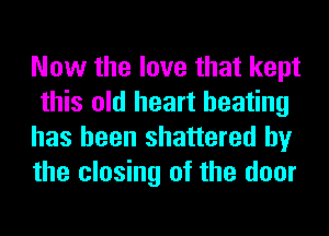 Now the love that kept
this old heart beating
has been shattered by
the closing of the door