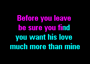 Before you leave
he sure you find

you want his love
much more than mine