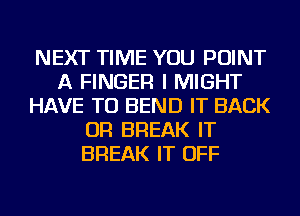 NEXT TIME YOU POINT
A FINGER I MIGHT
HAVE TO BEND IT BACK
OR BREAK IT
BREAK IT OFF