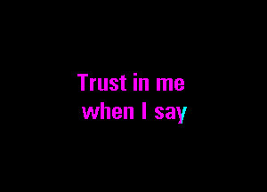 Trust in me

when I say