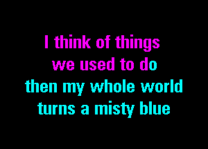 I think of things
we used to do

then my whole world
turns a misty blue
