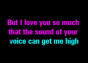 But I love you so much

that the sound of your
voice can get me high