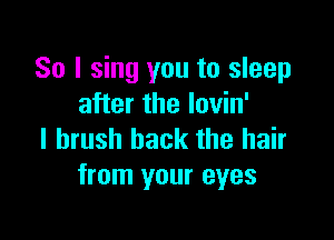 So I sing you to sleep
after the lovin'

I brush back the hair
from your eyes