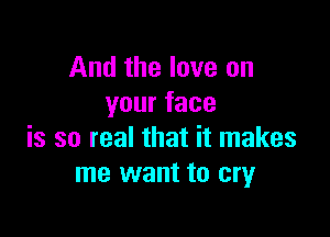 And the love on
yourface

is so real that it makes
me want to cry