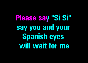 Please say Si Si
say you and your

Spanish eyes
will wait for me