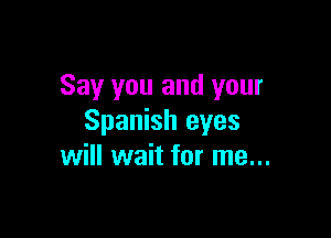 Say you and your

Spanish eyes
will wait for me...