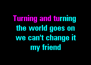 Turning and turning
the world goes on

we can't change it
my friend