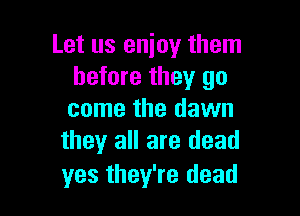 Let us enjoy them
before they go

come the dawn
they all are dead

yes they're dead