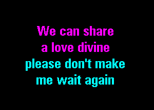 We can share
a love divine

please don't make
me wait again