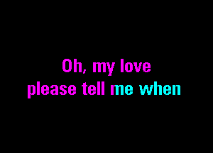 Oh, my love

please tell me when