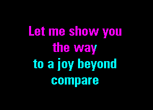 Let me show you
the way

to a joy beyond
compare