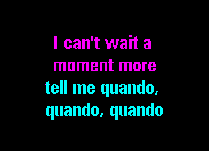 I can't wait a
moment more

tell me quando.
quando,quando