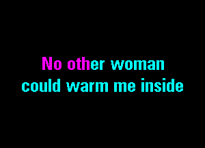 No other woman

could warm me inside