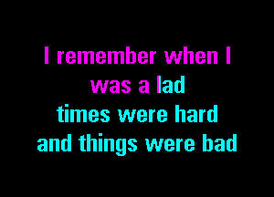 I remember when I
was a lad

times were hard
and things were bad