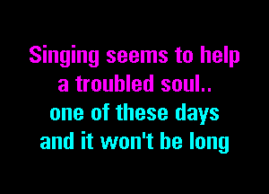 Singing seems to help
a troubled soul..

one of these days
and it won't be long