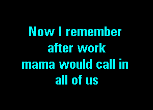 Now I remember
after work

mama would call in
all of us