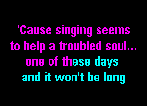'Cause singing seems
to help a troubled soul...
one of these days
and it won't be long
