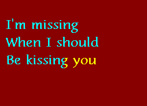 I'm missing
When I should

Be kissing you