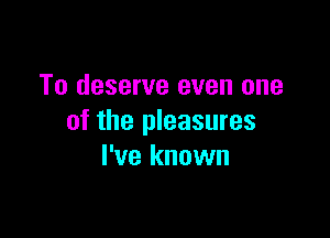 To deserve even one

of the pleasures
I've known