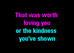 That was worth
loving you

or the kindness
you've shown