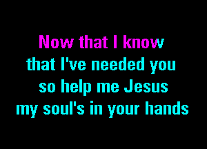 Now that I know
that I've needed you

so help me Jesus
my soul's in your hands