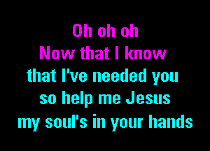 Ohohoh
Now that I know

that I've needed you
so help me Jesus

my soul's in your hands