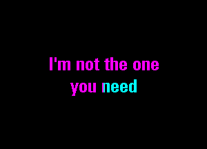 I'm not the one

you need
