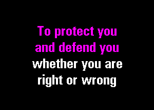 To protect you
and defend you

whether you are
right or wrong