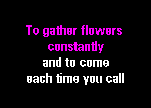 To gather flowers
constantly

and to come
each time you call