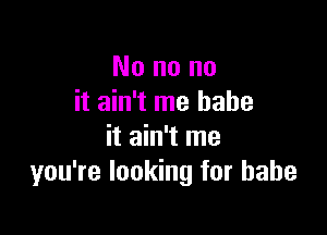 No no no
it ain't me babe

it ain't me
you're looking for babe