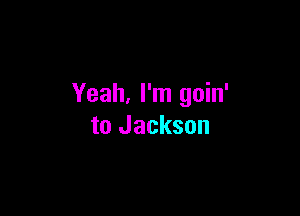 Yeah. I'm goin'

to Jackson