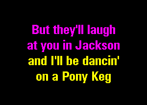 But they'll laugh
at you in Jackson

and I'll be dancin'
on 3 Pony Keg