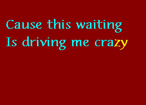 Cause this waiting
Is driving me crazy