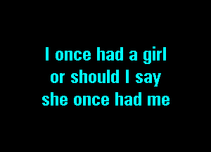 I once had a girl

or should I say
she once had me