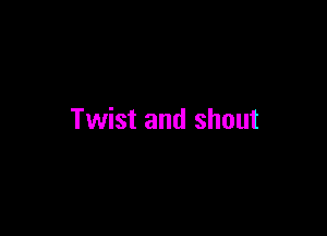 Twist and shout