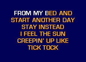 FROM MY BED AND
START ANOTHER DAY
STAY INSTEAD
I FEEL THE SUN
CREEPIN' UP LIKE
TICK TOCK