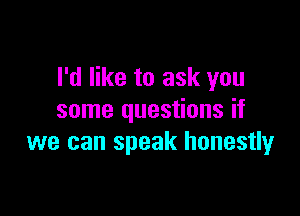I'd like to ask you

some questions if
we can speak honestly
