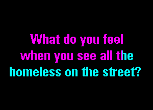 What do you feel

when you see all the
homeless on the street?