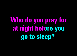 Who do you pray for

at night before you
go to sleep?