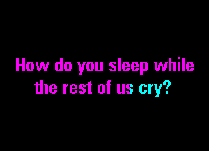 How do you sleep while

the rest of us cry?