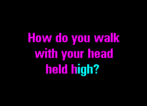 How do you walk

with your head
held high?