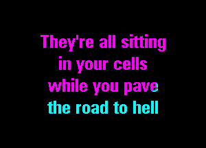 They're all sitting
in your cells

while you pave
the road to hell