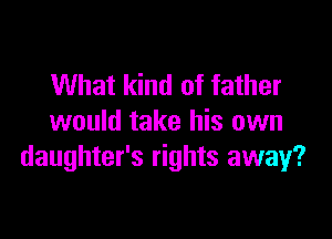 What kind of father

would take his own
daughter's rights away?