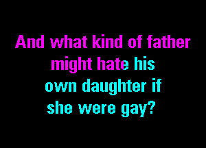 And what kind of father
might hate his

own daughter if
she were gay?
