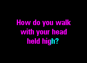 How do you walk

with your head
held high?