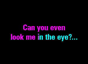 Can you even

look me in the eye?...