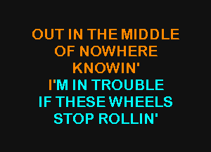 OUT IN THEMIDDLE
OF NOWHERE
KNOWIN'

I'M IN TROUBLE
IFTHESEWHEELS

STOP ROLLIN' l