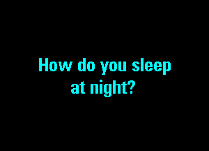 How do you sleep

at night?