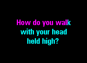 How do you walk

with your head
held high?