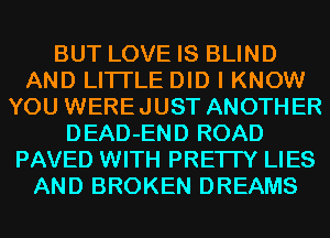 BUT LOVE IS BLIND
AND LITI'LE DID I KNOW
YOU WEREJUST ANOTHER
DEAD-END ROAD
PAVED WITH PRE'ITY LIES
AND BROKEN DREAMS